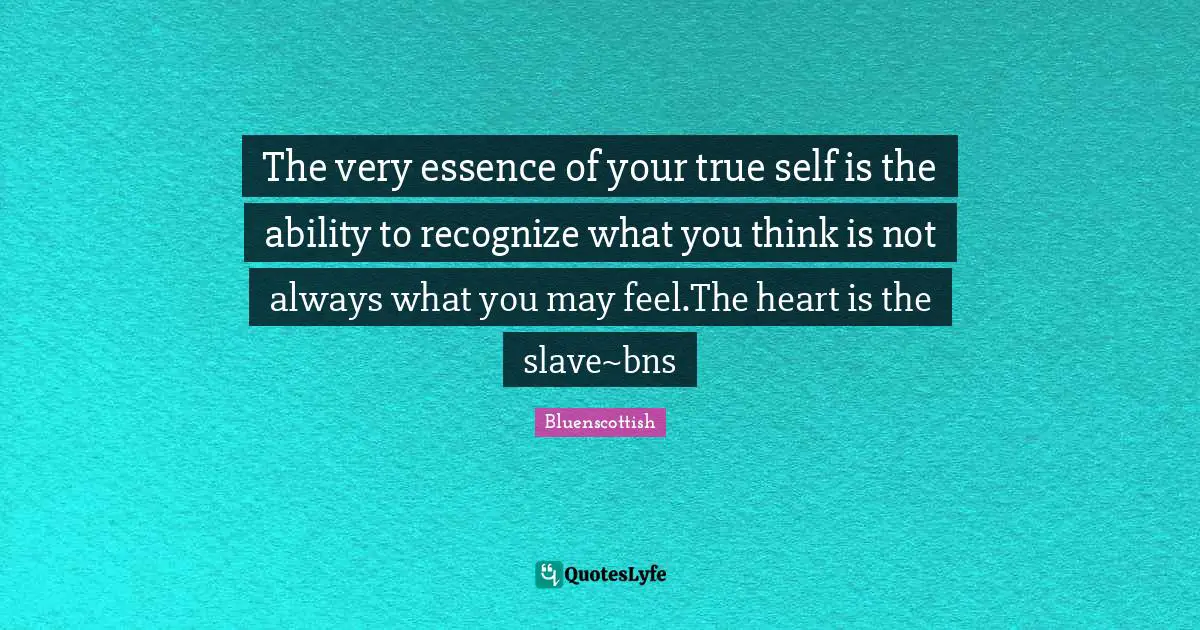 The very essence of your true self is the ability to recognize what you think is not always what you may feel.The heart is the slave~bns