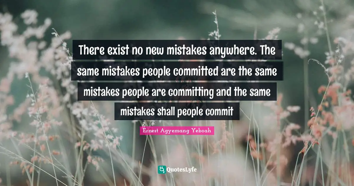 There exist no new mistakes anywhere. The same mistakes people committed are the same mistakes people are committing and the same mistakes shall people commit