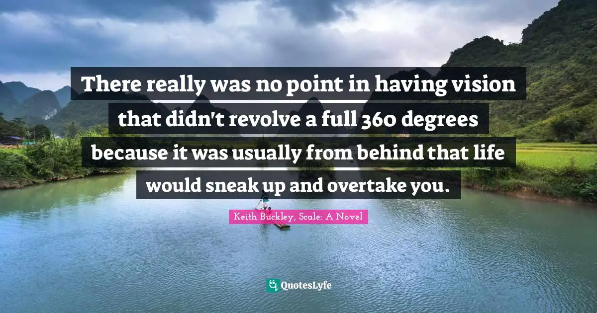 There really was no point in having vision that didn't revolve a full 360 degrees because it was usually from behind that life would sneak up and overtake you.