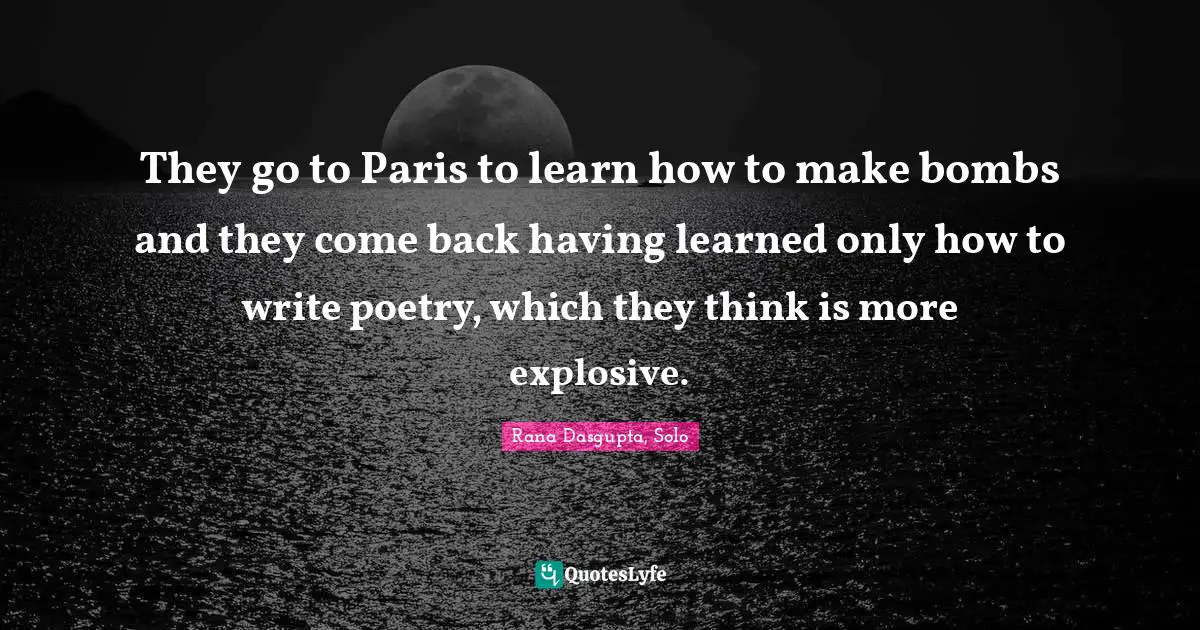 Rana Dasgupta Quotes: "They go to Paris to learn how to make bombs and they come back having learned only how to write poetry, which they think is more explosive."