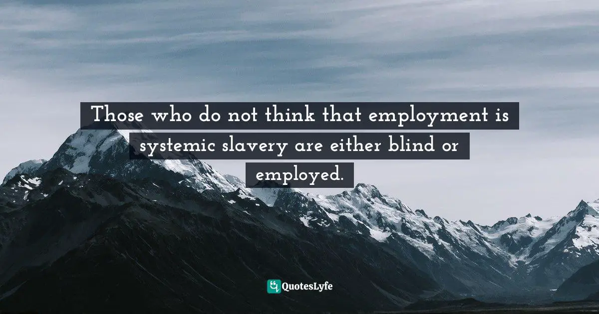 Those who do not think that employment is systemic slavery are either blind or employed.