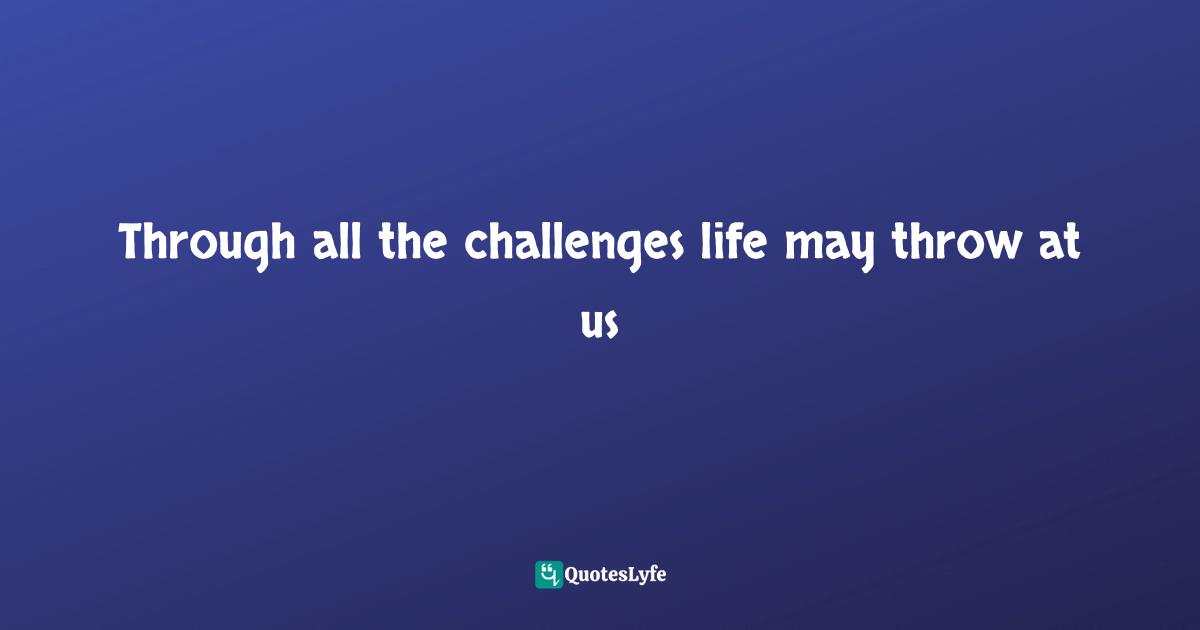 Through all the challenges life may throw at us