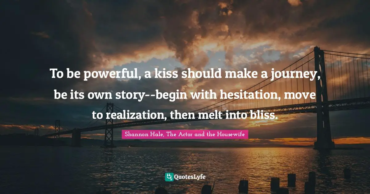 To be powerful, a kiss should make a journey, be its own story--begin with hesitation, move to realization, then melt into bliss.
