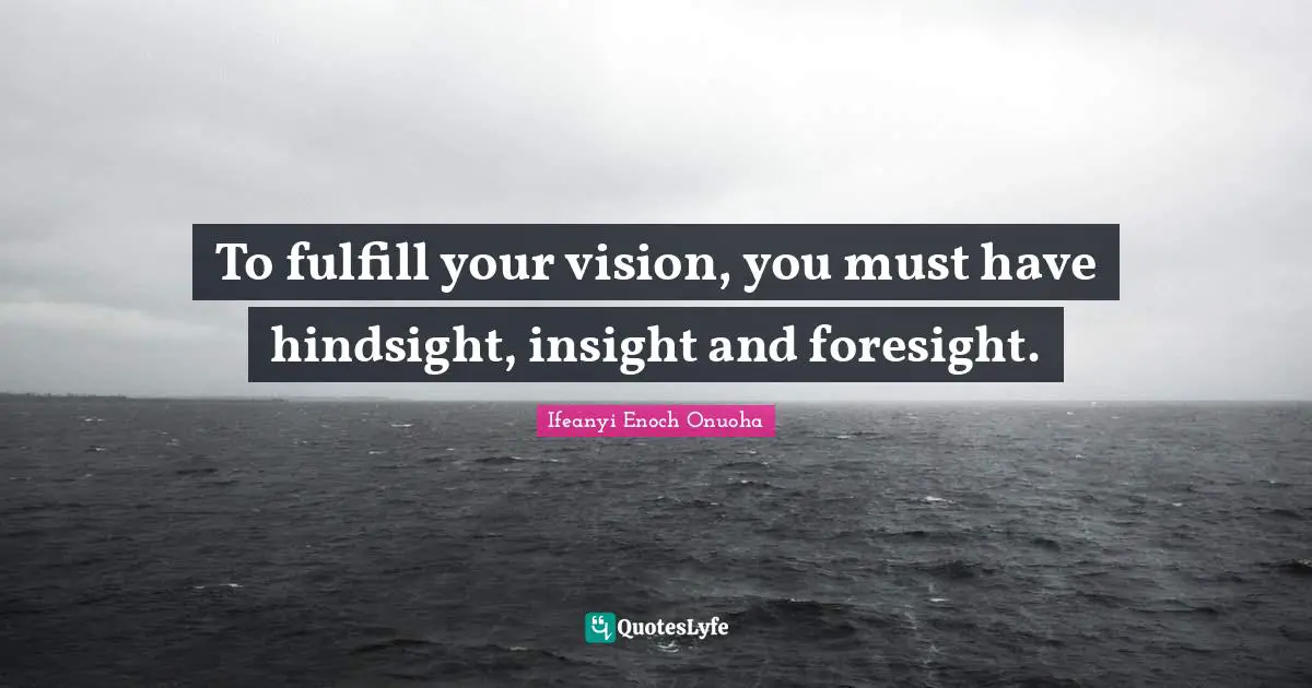 To fulfill your vision, you must have hindsight, insight and foresight.