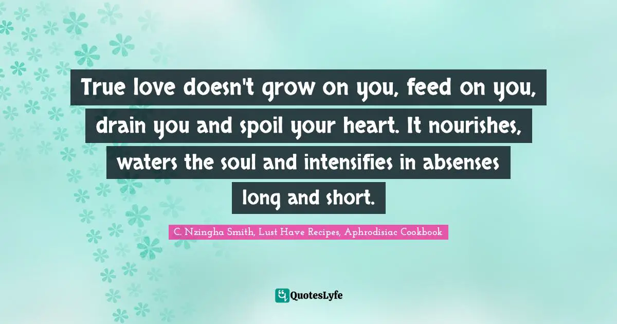 True love doesn't grow on you, feed on you, drain you and spoil your heart. It nourishes, waters the soul and intensifies in absenses long and short.