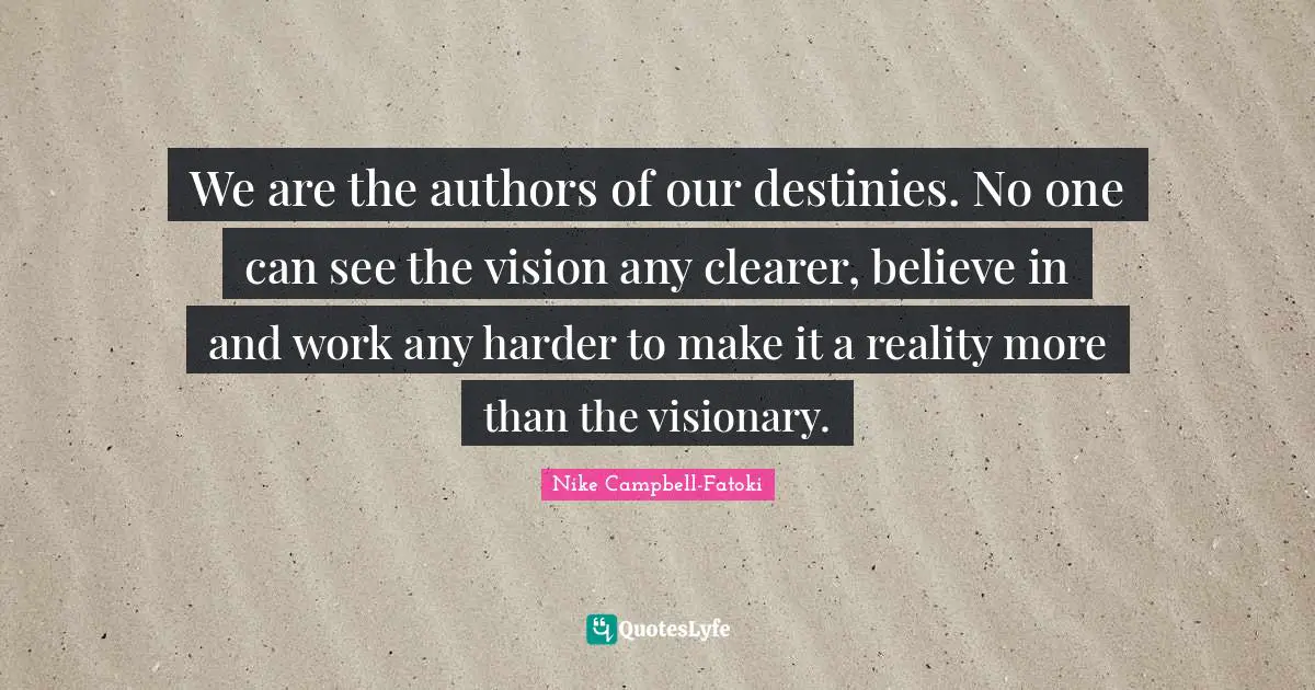 We are the authors of our destinies. No one can see the vision any clearer, believe in and work any harder to make it a reality more than the visionary.