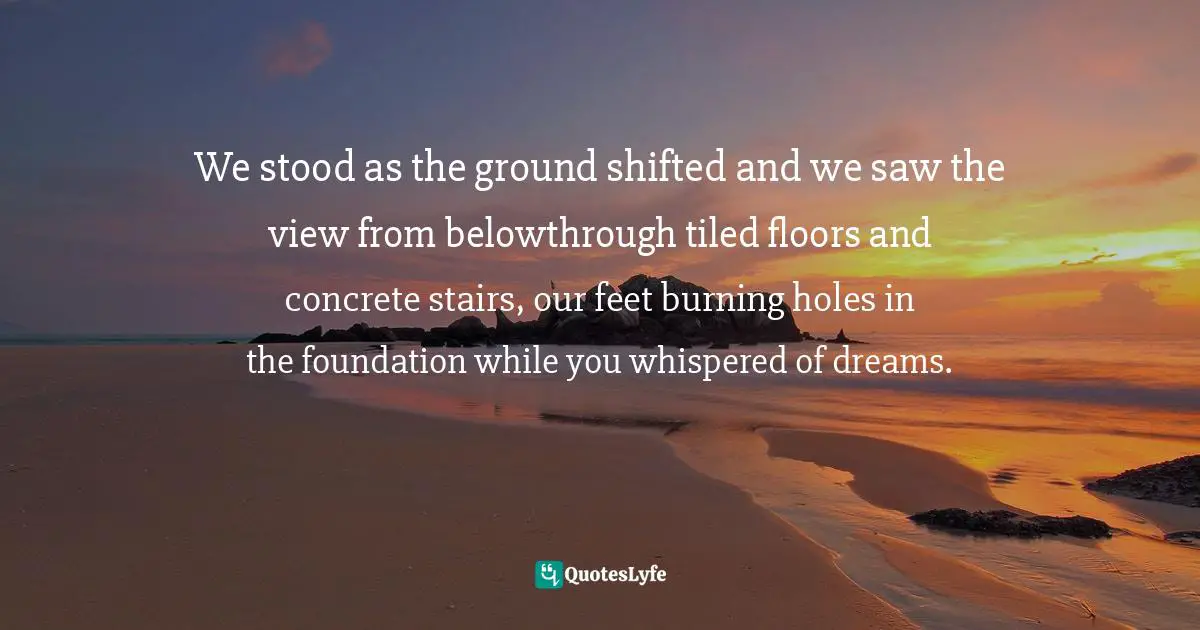 We stood as the ground shifted and we saw the view from belowthrough tiled floors and concrete stairs, our feet burning holes in the foundation while you whispered of dreams.