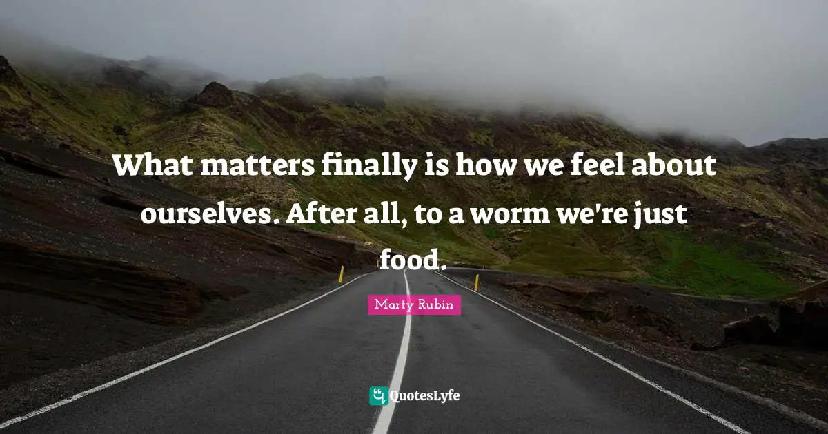 What matters finally is how we feel about ourselves. After all, to a worm we're just food.