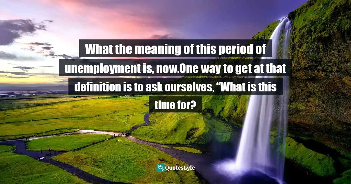 What the meaning of this period of unemployment is, now.One way to get at that definition is to ask ourselves, “What is this time for?