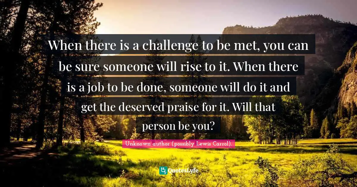 When there is a challenge to be met, you can be sure someone will rise to it. When there is a job to be done, someone will do it and get the deserved praise for it. Will that person be you?