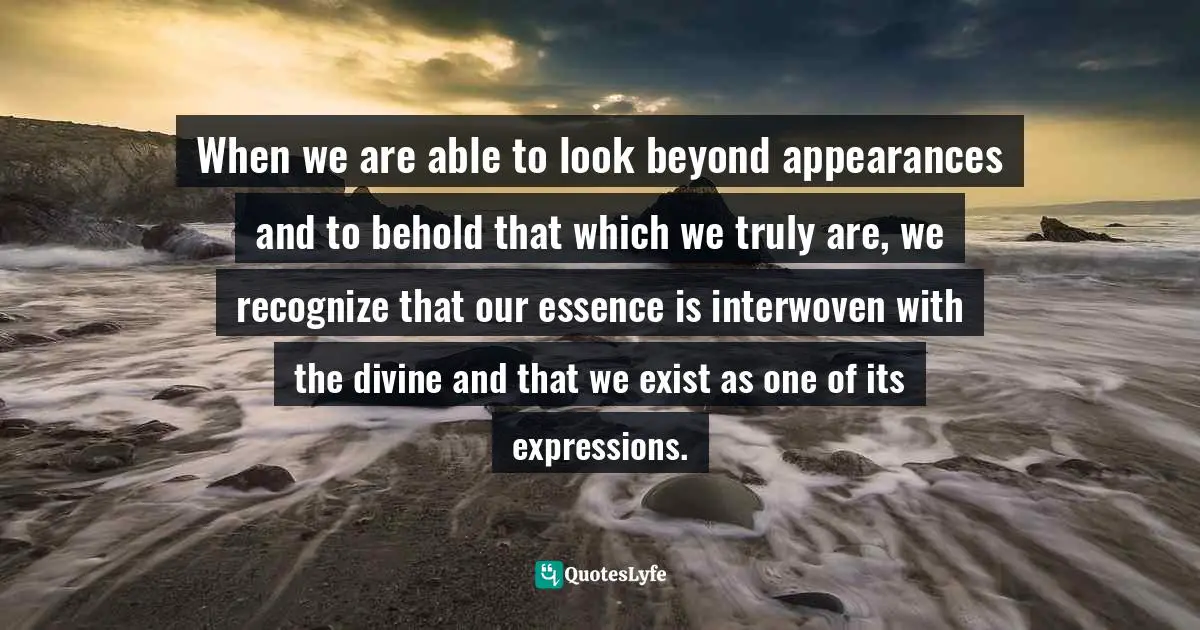 When we are able to look beyond appearances and to behold that which we truly are, we recognize that our essence is interwoven with the divine and that we exist as one of its expressions.