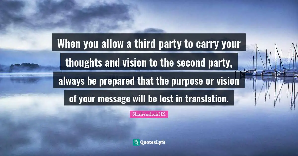 When you allow a third party to carry your thoughts and vision to the second party, always be prepared that the purpose or vision of your message will be lost in translation.