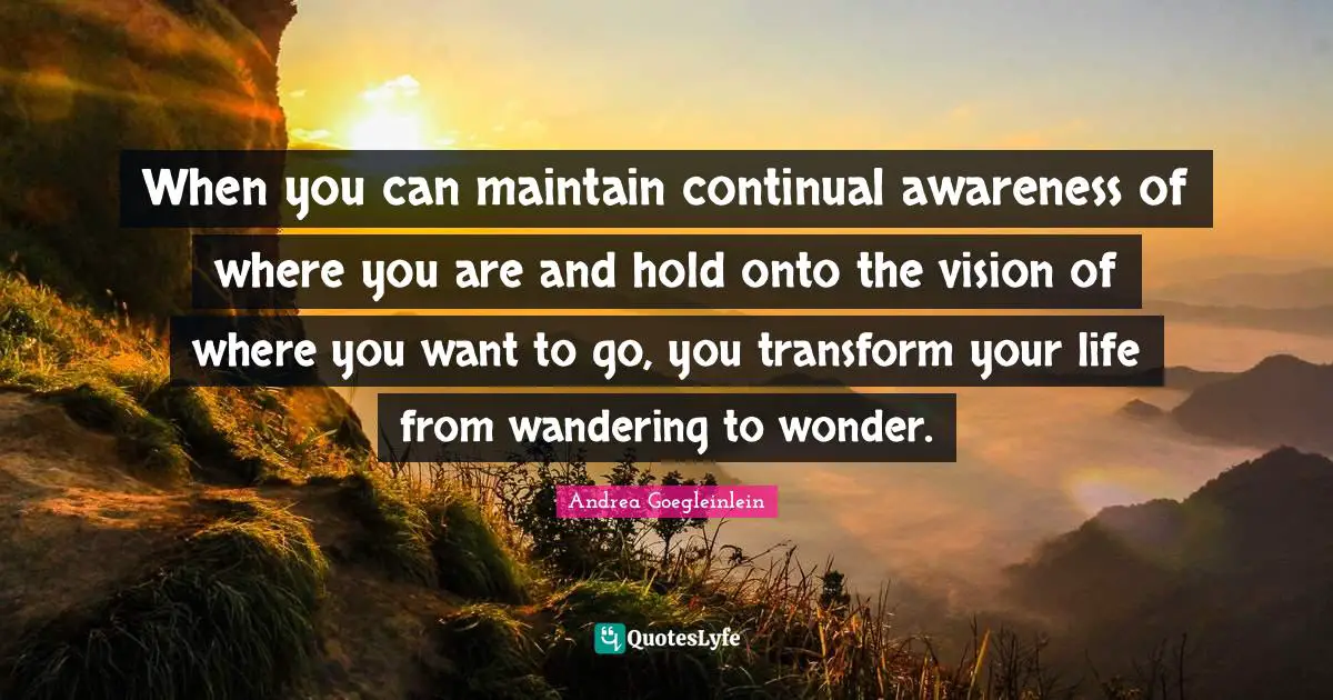 When you can maintain continual awareness of where you are and hold onto the vision of where you want to go, you transform your life from wandering to wonder.