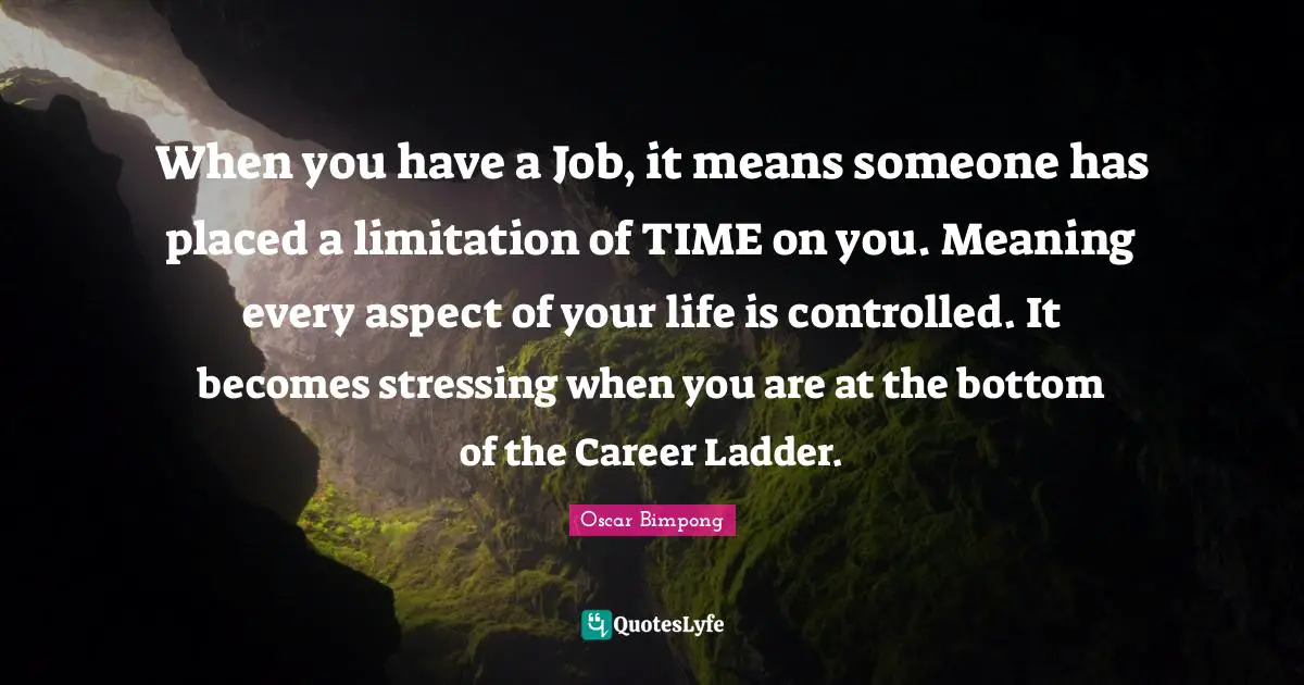 When you have a Job, it means someone has placed a limitation of TIME on you. Meaning every aspect of your life is controlled. It becomes stressing when you are at the bottom of the Career Ladder.