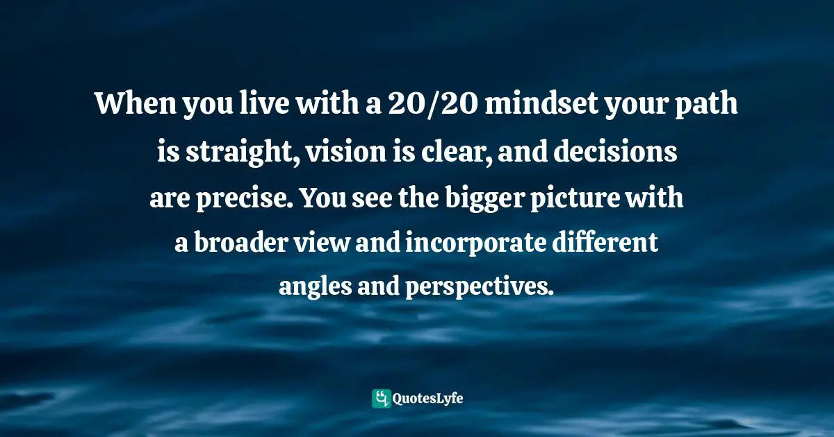 Farshad Asl, The "No Excuses" Mindset: A Life Of Purpose, Passion, And Clarity Quotes: "When you live with a 20/20 mindset your path is straight, vision is clear, and decisions are precise. You see the bigger picture with a broader view and incorporate different angles and perspectives."