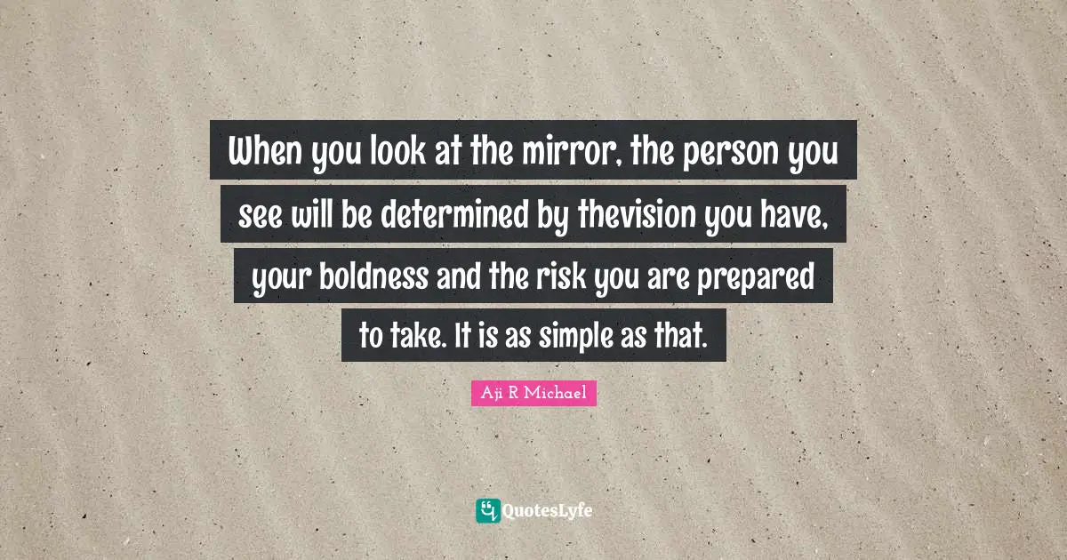 When you look at the mirror, the person you see will be determined by thevision you have, your boldness and the risk you are prepared to take. It is as simple as that.
