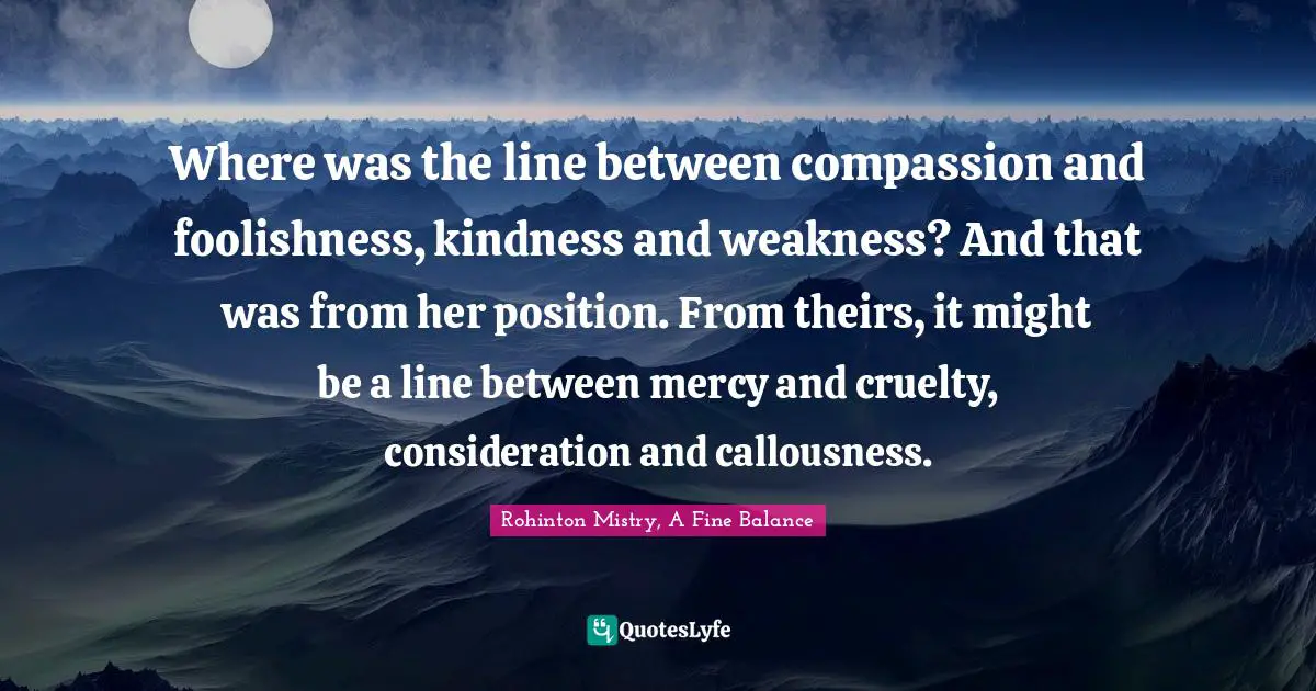 Rohinton Mistry Quotes: "Where was the line between compassion and foolishness, kindness and weakness? And that was from her position. From theirs, it might be a line between mercy and cruelty, consideration and callousness."