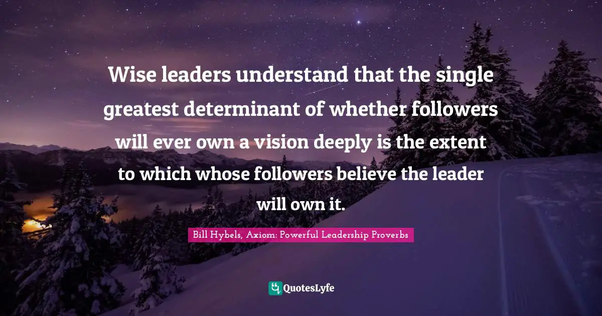 Wise leaders understand that the single greatest determinant of whether followers will ever own a vision deeply is the extent to which whose followers believe the leader will own it.