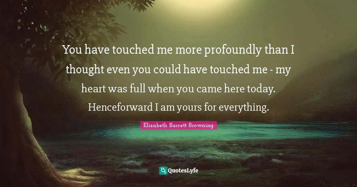 You have touched me more profoundly than I thought even you could have touched me - my heart was full when you came here today. Henceforward I am yours for everything.