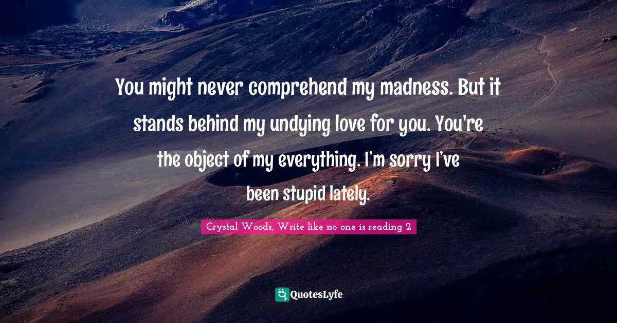 Crystal Woods, Write Like No One Is Reading Quotes: "You might never comprehend my madness. But it stands behind my undying love for you. You're the object of my everything. I’m sorry I’ve been stupid lately."