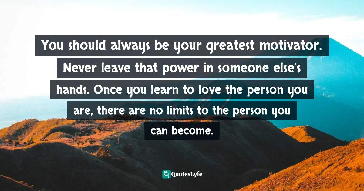 You should always be your greatest motivator. Never leave that power in someone else’s hands. Once you learn to love the person you are, there are no limits to the person you can become.