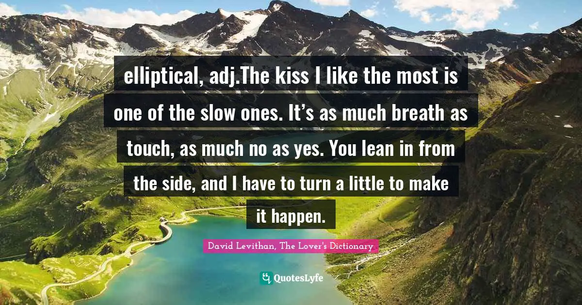 elliptical, adj.The kiss I like the most is one of the slow ones. It’s as much breath as touch, as much no as yes. You lean in from the side, and I have to turn a little to make it happen.