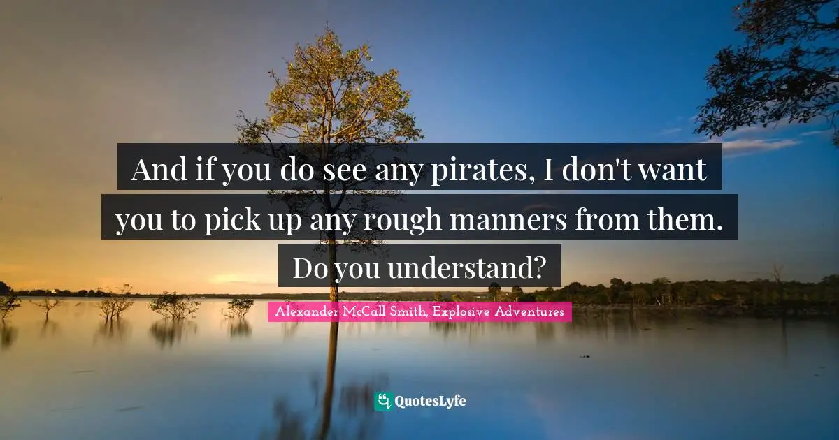 And if you do see any pirates, I don't want you to pick up any rough manners from them. Do you understand?