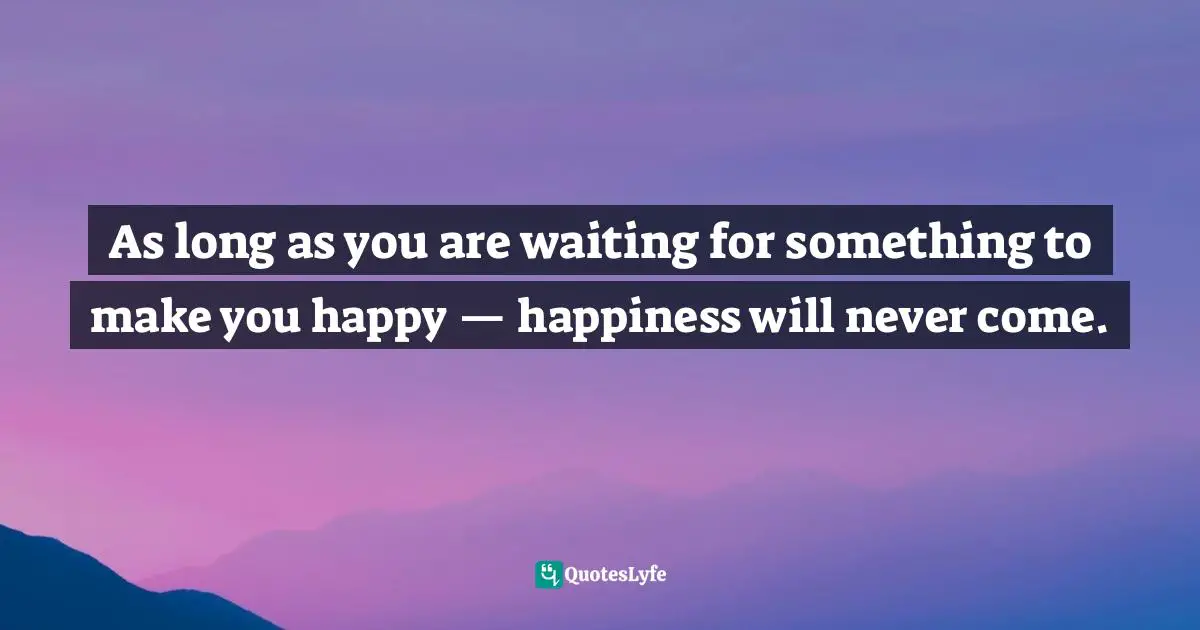 As long as you are waiting for something to make you happy — happiness will never come.