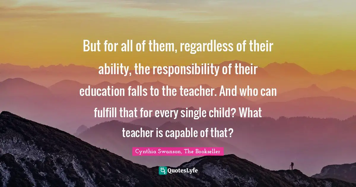 But for all of them, regardless of their ability, the responsibility of their education falls to the teacher. And who can fulfill that for every single child? What teacher is capable of that?