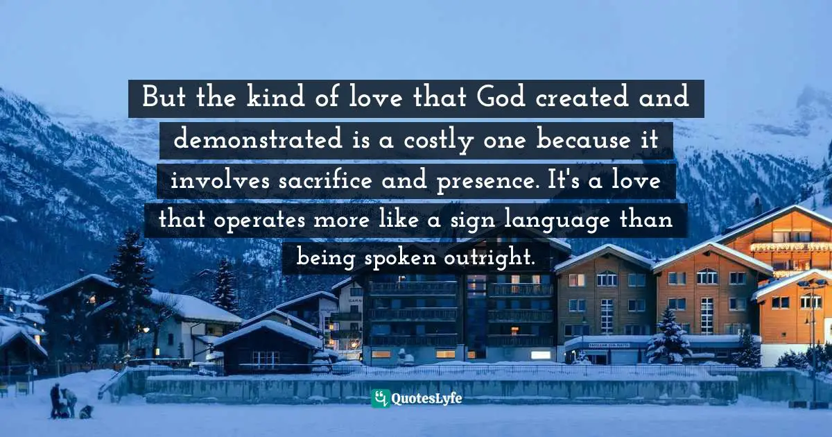 Bob Goff Quotes: "But the kind of love that God created and demonstrated is a costly one because it involves sacrifice and presence. It's a love that operates more like a sign language than being spoken outright."
