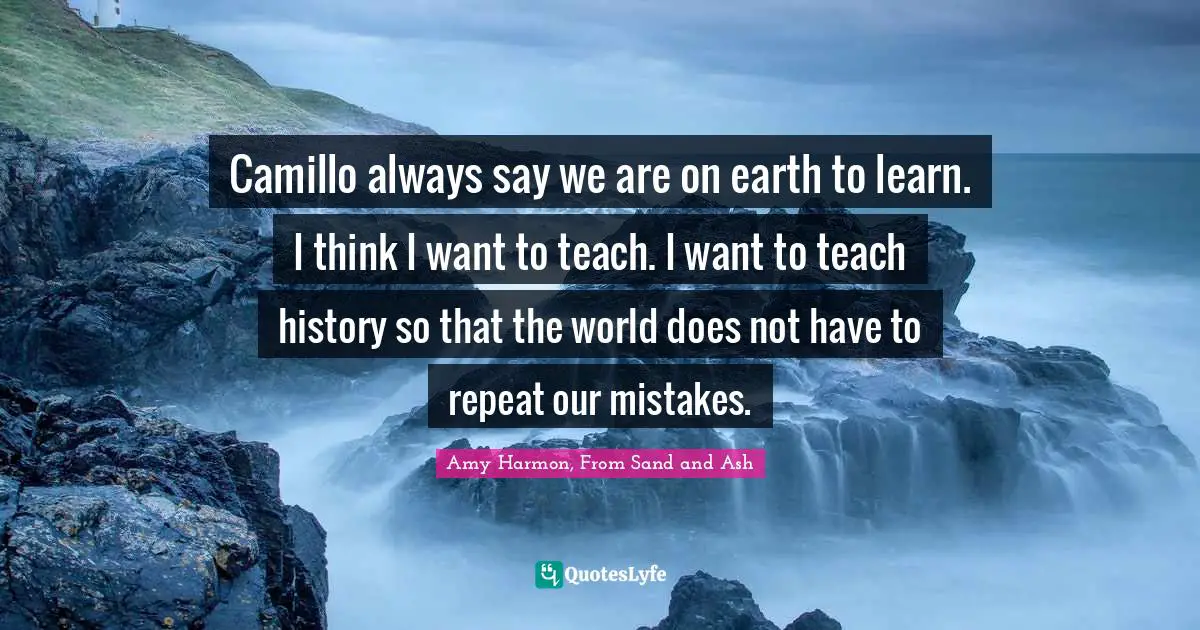 Camillo always say we are on earth to learn. I think I want to teach. I want to teach history so that the world does not have to repeat our mistakes.