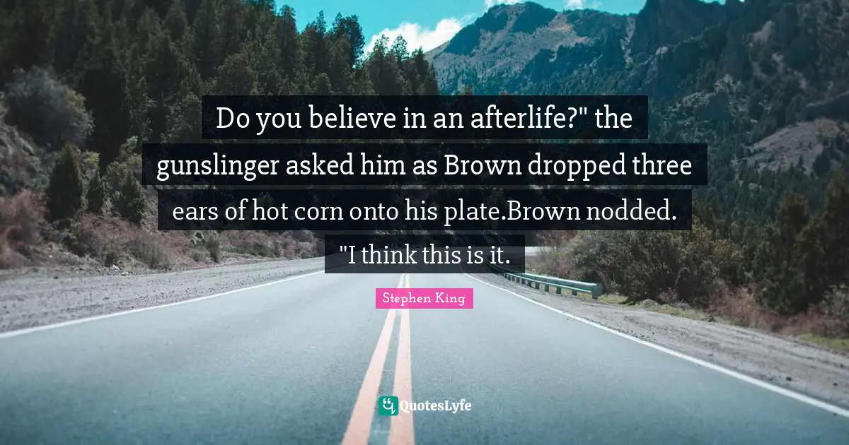 Stephen Quotes: "Do you believe in an afterlife?" the gunslinger asked him as Brown dropped three ears of hot corn onto his plate.Brown nodded. "I think this is it."