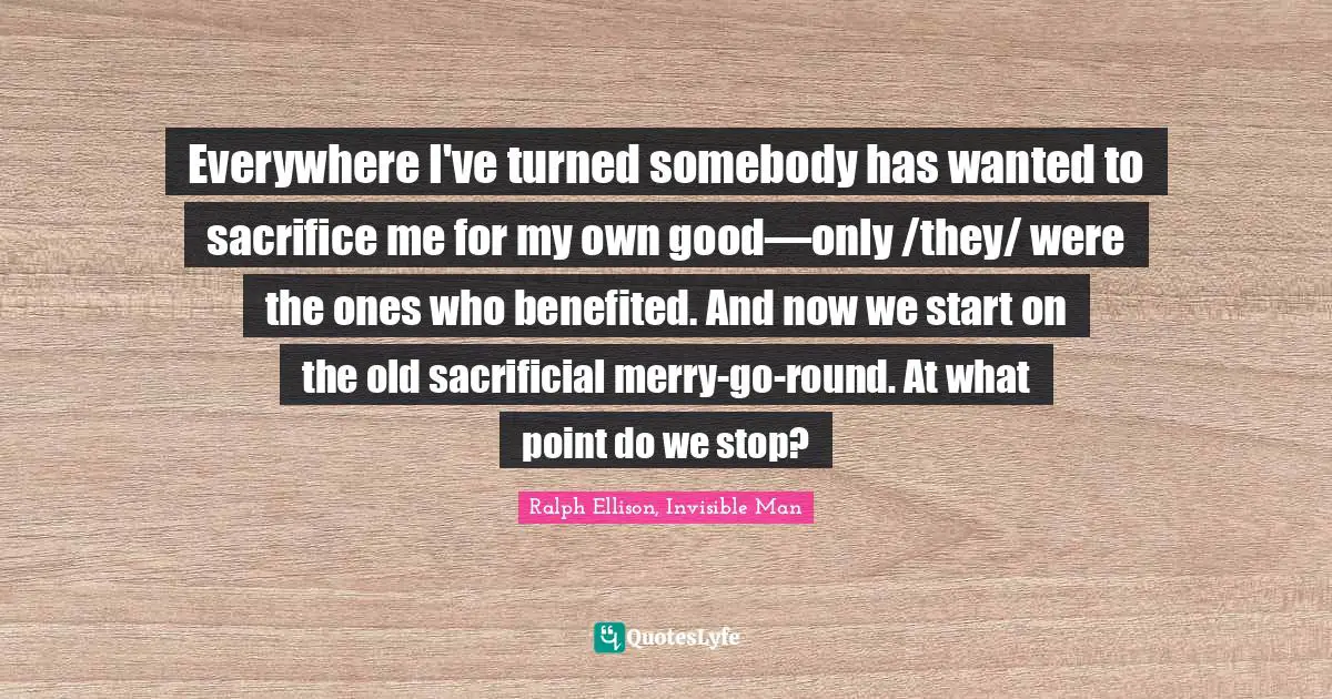 Ralph Ellison, Invisible Man Quotes: "Everywhere I've turned somebody has wanted to sacrifice me for my own good—only /they/ were the ones who benefited. And now we start on the old sacrificial merry-go-round. At what point do we stop?"