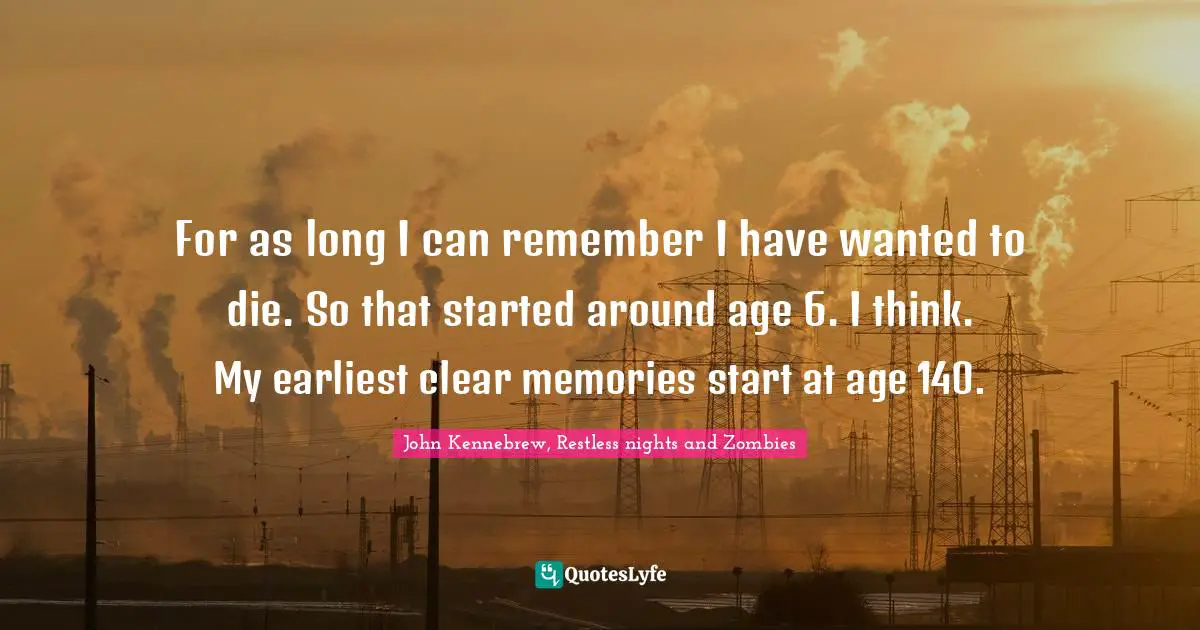 For as long I can remember I have wanted to die. So that started around age 6. I think. My earliest clear memories start at age 140.