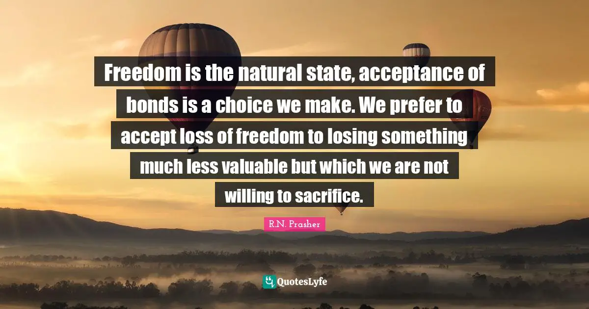 Freedom is the natural state, acceptance of bonds is a choice we make. We prefer to accept loss of freedom to losing something much less valuable but which we are not willing to sacrifice.