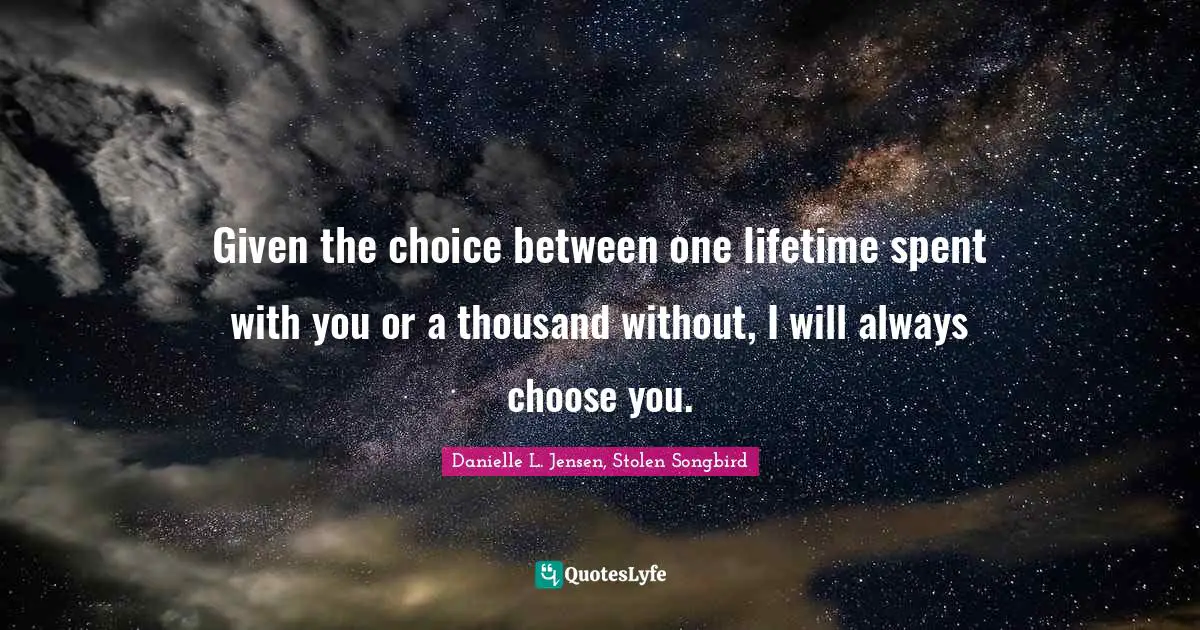 Given the choice between one lifetime spent with you or a thousand without, I will always choose you.