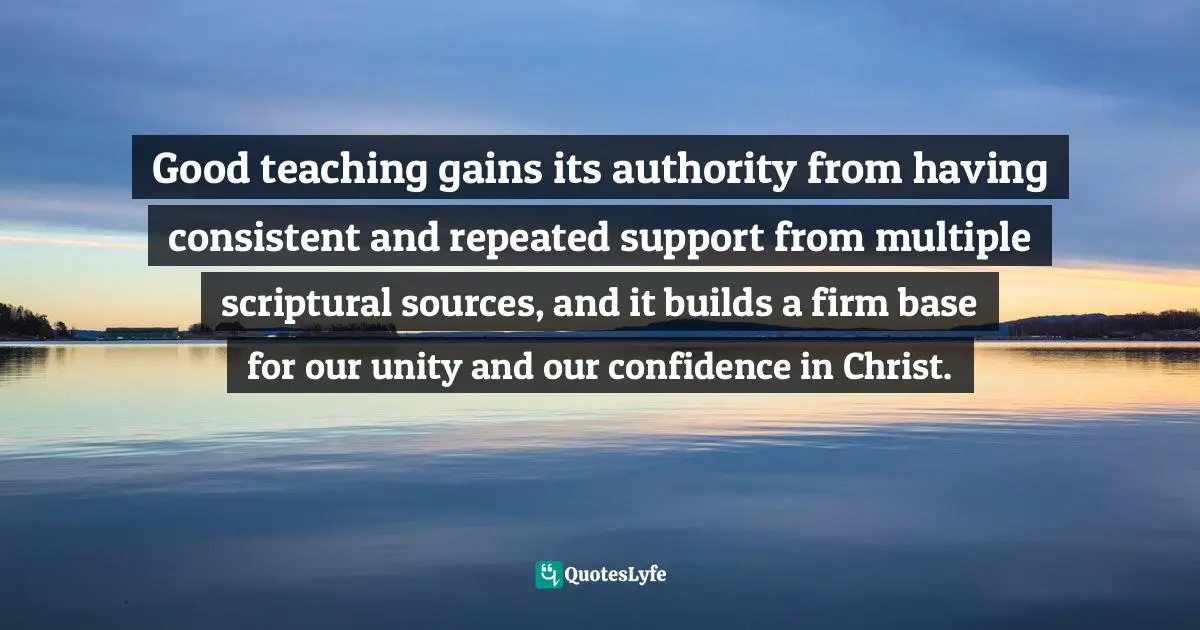 Good teaching gains its authority from having consistent and repeated support from multiple scriptural sources, and it builds a firm base for our unity and our confidence in Christ.