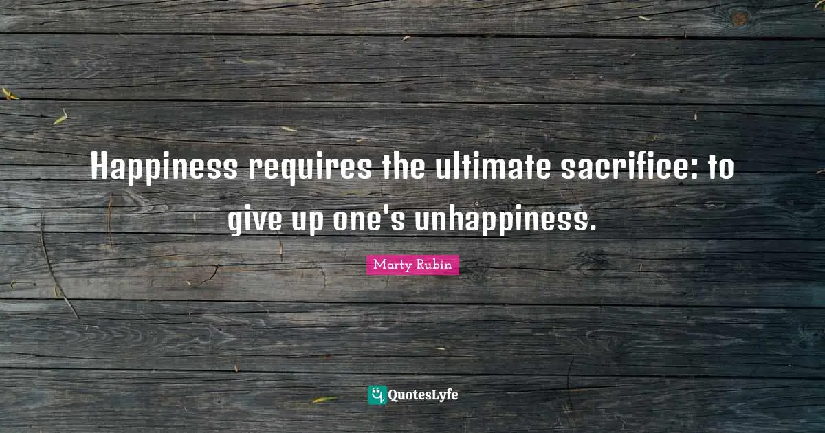 Happiness requires the ultimate sacrifice: to give up one's unhappiness.