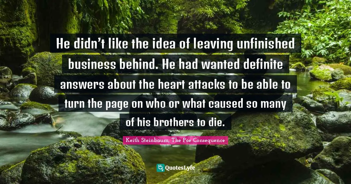 Keith Steinbaum Quotes: "He didn’t like the idea of leaving unfinished business behind. He had wanted definite answers about the heart attacks to be able to turn the page on who or what caused so many of his brothers to die."