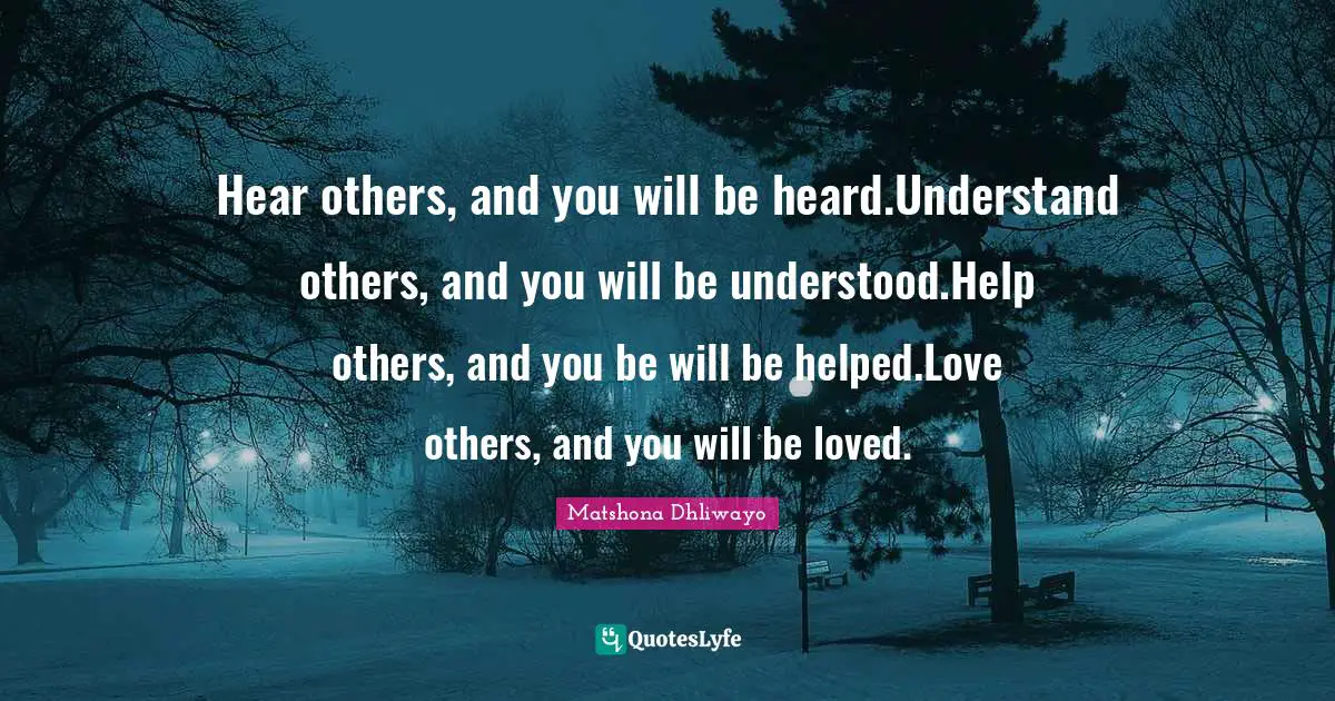 Matshona Dhliwayo Quotes: Hear others, and you will be heard.Understand others, and you will be understood.Help others, and you be will be helped.Love others, and you will be loved.