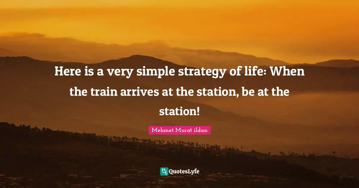 Here is a very simple strategy of life: When the train arrives at the station, be at the station!