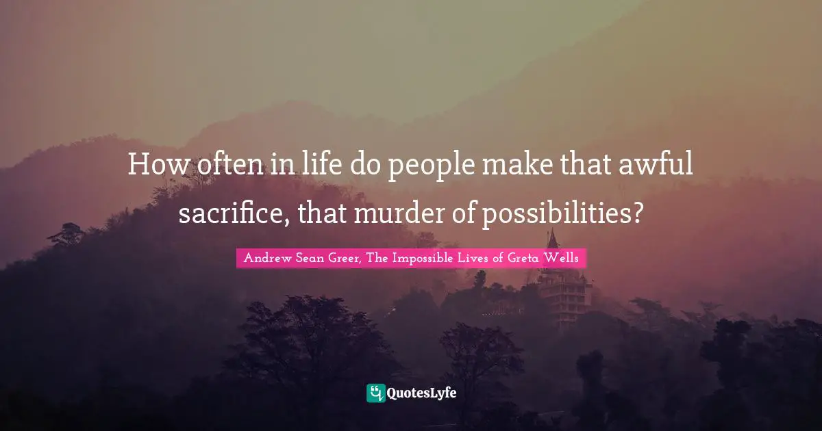 How often in life do people make that awful sacrifice, that murder of possibilities?