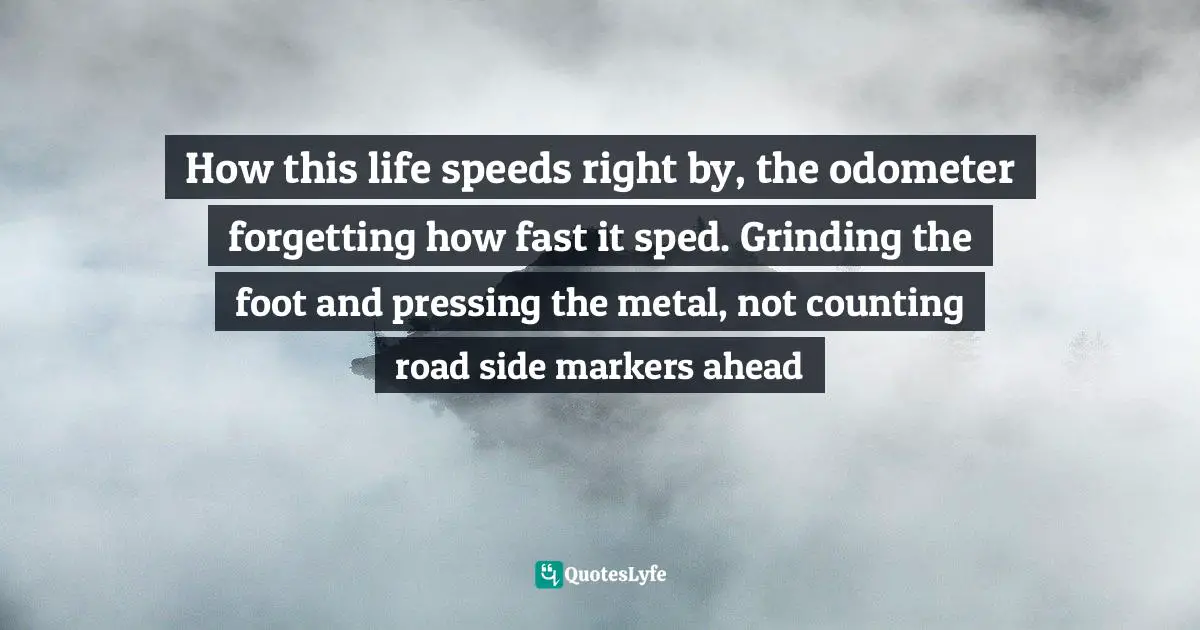 How this life speeds right by, the odometer forgetting how fast it sped. Grinding the foot and pressing the metal, not counting road side markers ahead