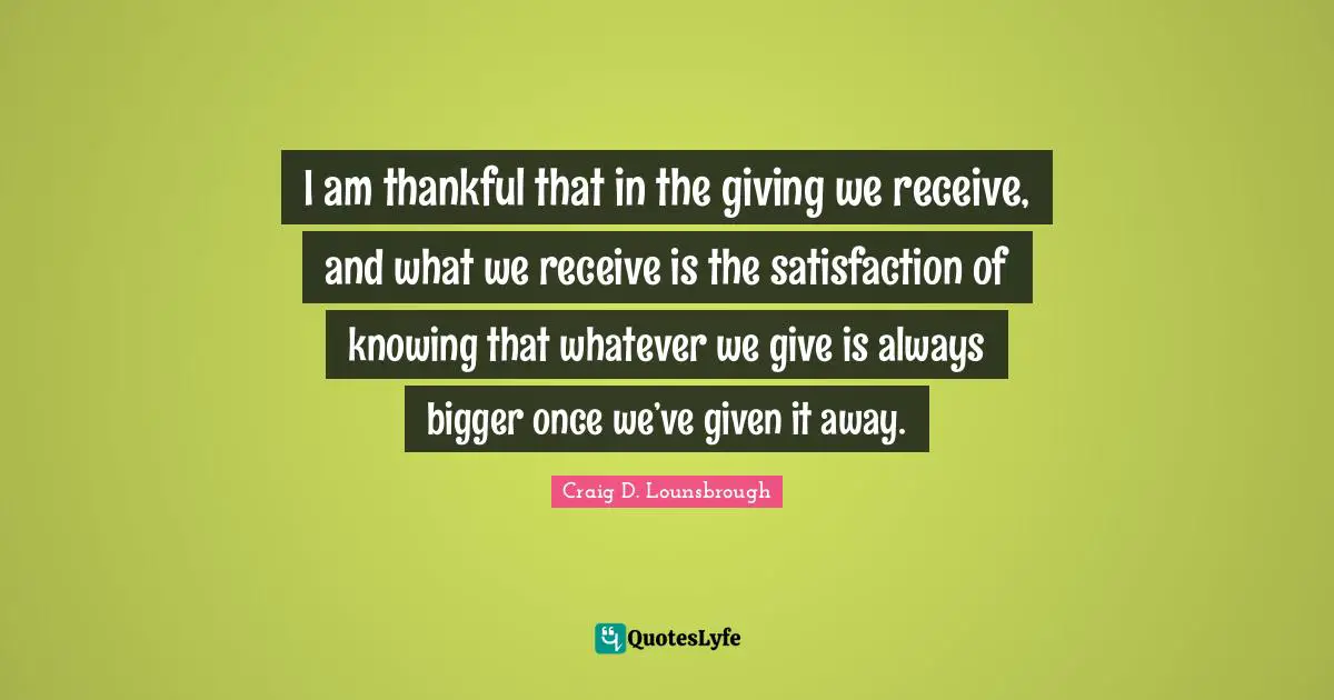 I am thankful that in the giving we receive, and what we receive is the satisfaction of knowing that whatever we give is always bigger once we’ve given it away.