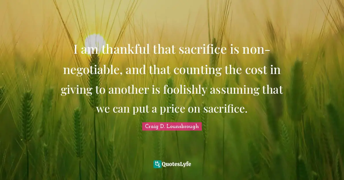 Craig D. Lounsbrough Quotes: I am thankful that sacrifice is non-negotiable, and that counting the cost in giving to another is foolishly assuming that we can put a price on sacrifice.