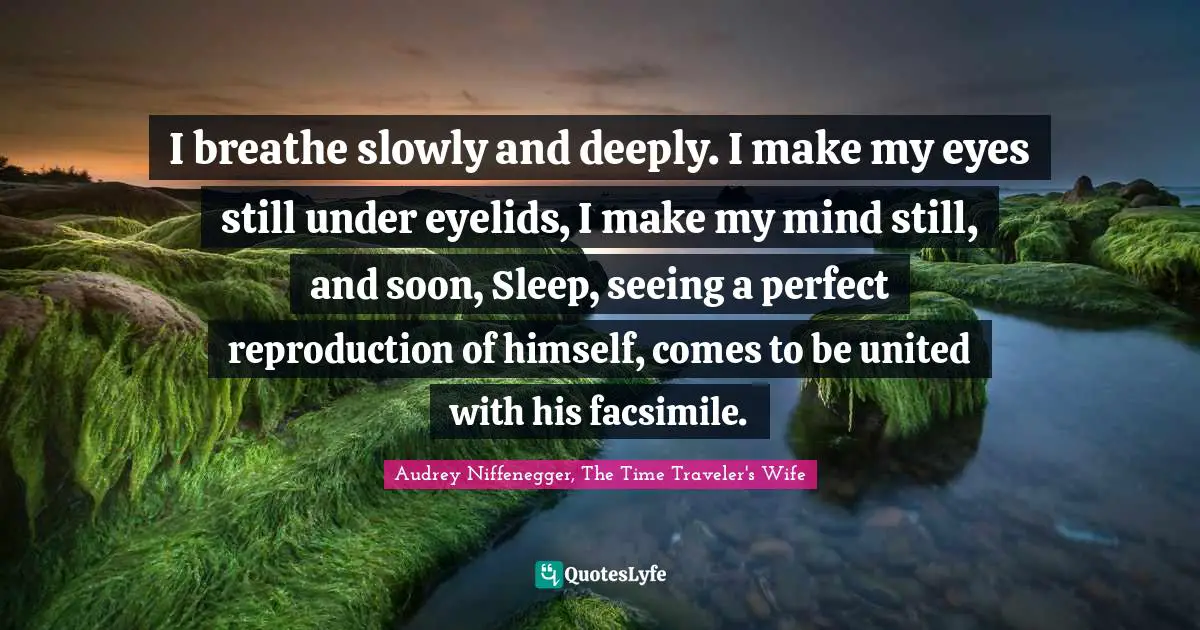 Audrey Niffenegger, The Time Traveler's Wife Quotes: "I breathe slowly and deeply. I make my eyes still under eyelids, I make my mind still, and soon, Sleep, seeing a perfect reproduction of himself, comes to be united with his facsimile."
