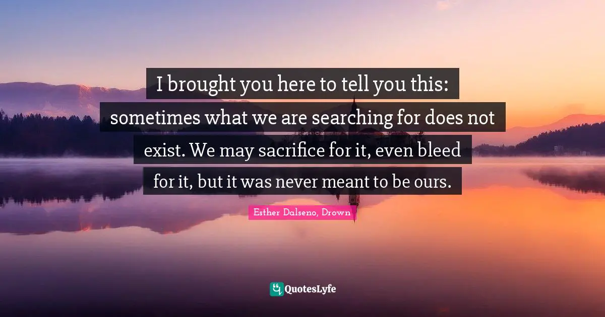 I brought you here to tell you this: sometimes what we are searching for does not exist. We may sacrifice for it, even bleed for it, but it was never meant to be ours.
