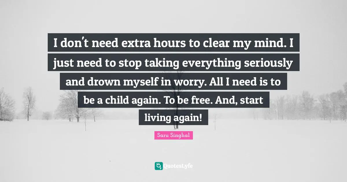 I don't need extra hours to clear my mind. I just need to stop taking everything seriously and drown myself in worry. All I need is to be a child again. To be free. And, start living again!