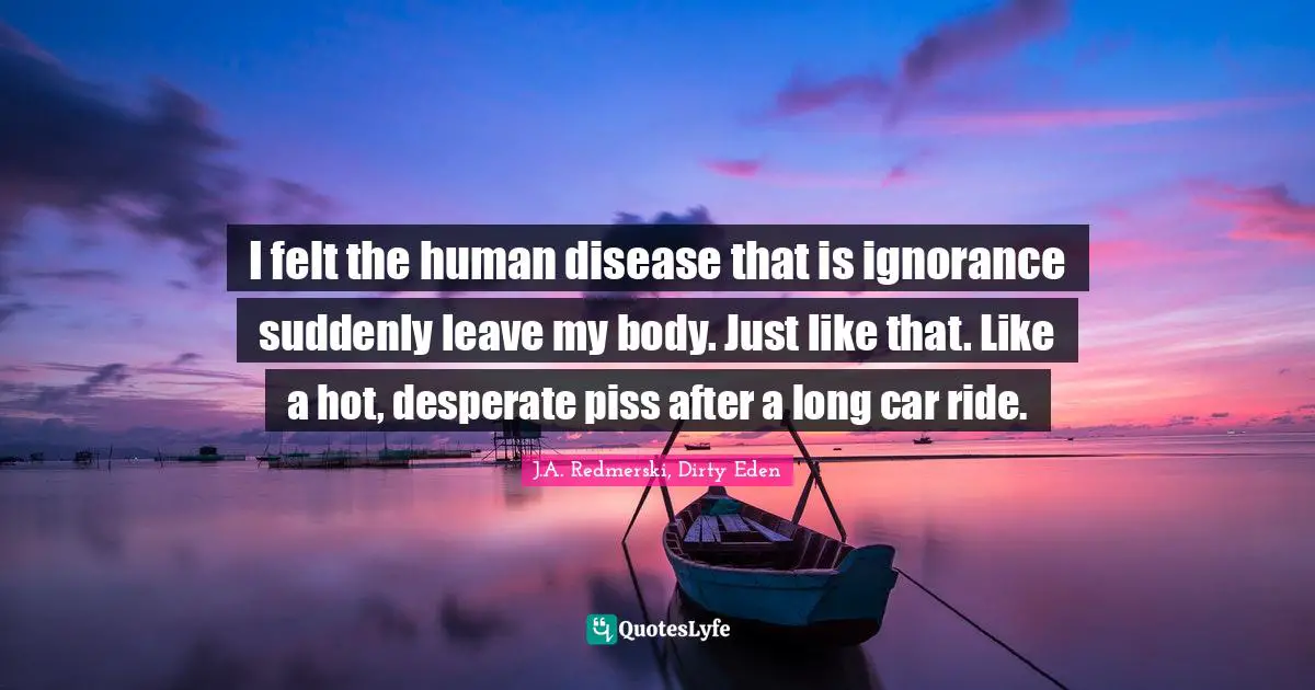 I felt the human disease that is ignorance suddenly leave my body. Just like that. Like a hot, desperate piss after a long car ride.