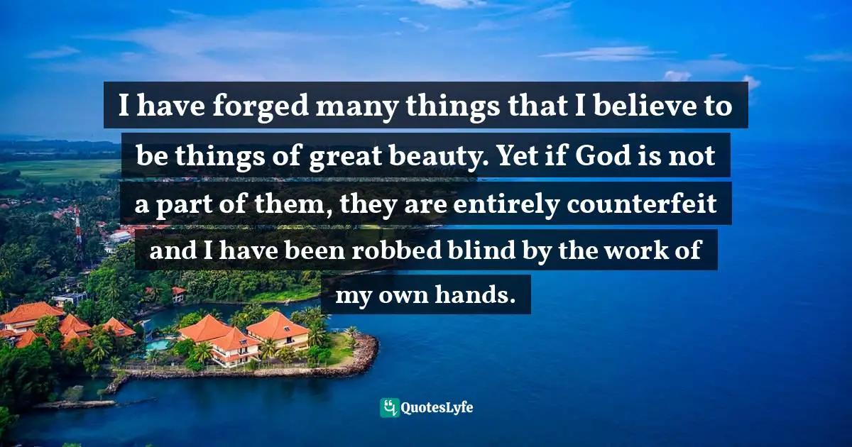 Forged Quotes: "I have forged many things that I believe to be things of great beauty. Yet if God is not a part of them, they are entirely counterfeit and I have been robbed blind by the work of my own hands."